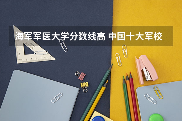 海军军医大学分数线高 中国十大军校排名及录取分数线