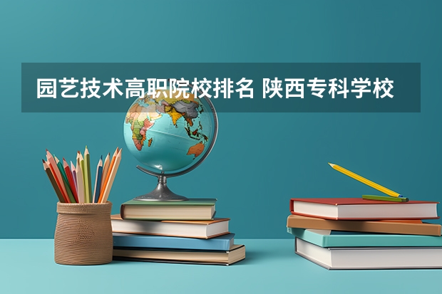 园艺技术高职院校排名 陕西专科学校排名前十公办