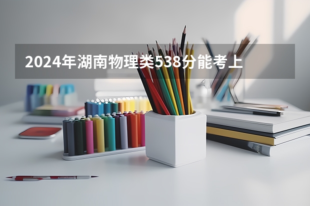 2024年湖南物理类538分能考上什么大学？