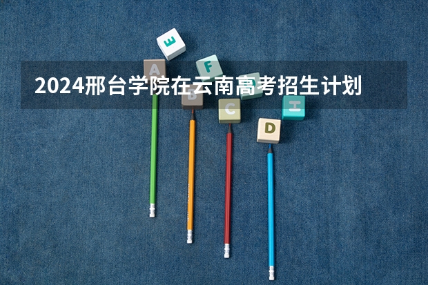 2024邢台学院在云南高考招生计划介绍