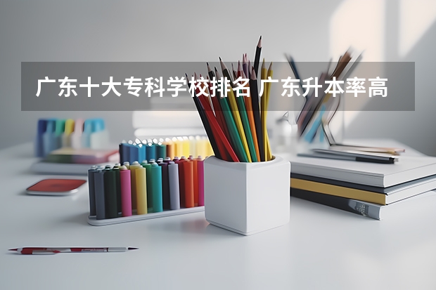 广东十大专科学校排名 广东升本率高的专科学校排名