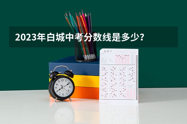 2023年白城中考分数线是多少？
