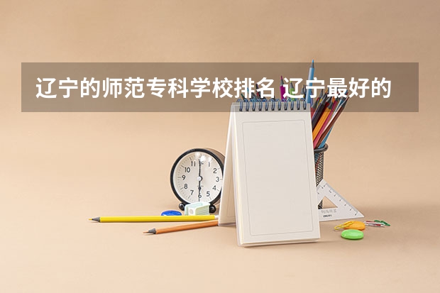 辽宁的师范专科学校排名 辽宁最好的师范专科