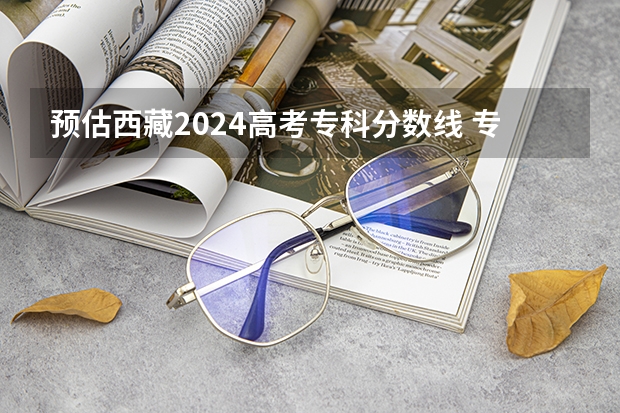 预估西藏2024高考专科分数线 专科录取分数线预测多少分