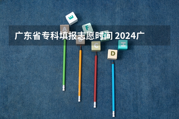 广东省专科填报志愿时间 2024广东高考志愿填报明天（6月28日）开始！各批次各类型填报时间一览表