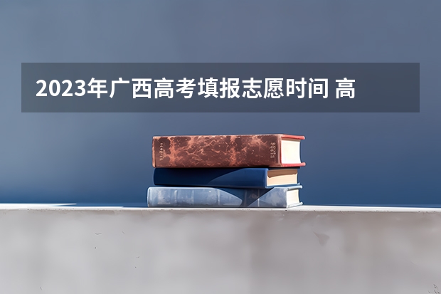 2023年广西高考填报志愿时间 高考志愿几点到几点可以开始填