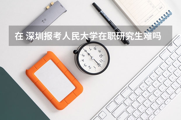 在 深圳报考人民大学在职研究生难吗