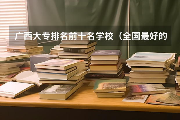 广西大专排名前十名学校（全国最好的大专学校排名）