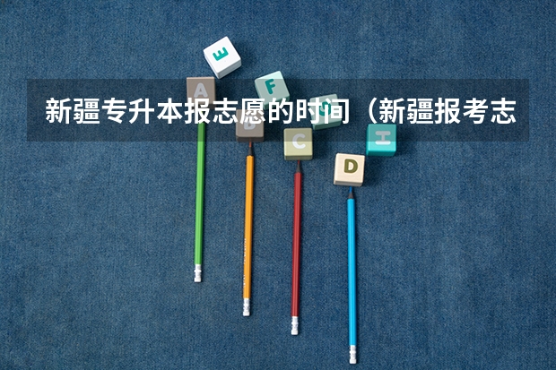 新疆专升本报志愿的时间（新疆报考志愿时间和截止时间）