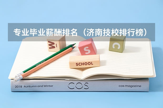 专业毕业薪酬排名（济南技校排行榜）