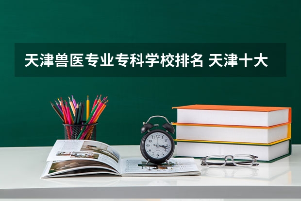 天津兽医专业专科学校排名 天津十大专科学校排名