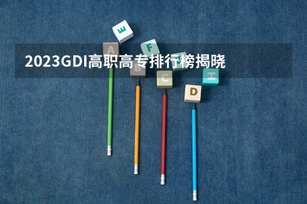 2023GDI高职高专排行榜揭晓 2023年高职类院校排行名单一览 2023全国高职高专院校排行榜公布
