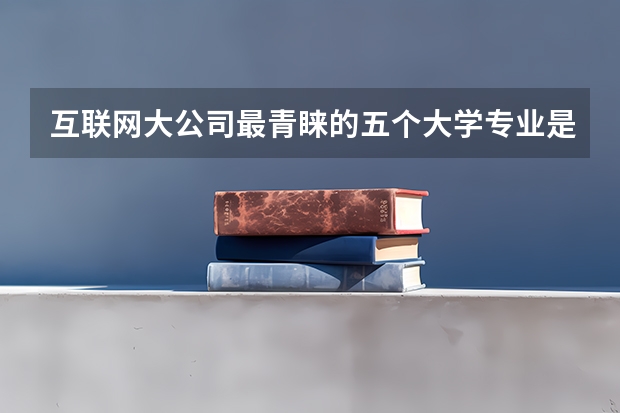 互联网大公司最青睐的五个大学专业是什么？
