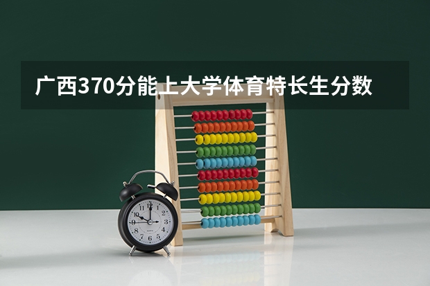 广西370分能上大学体育特长生分数线 广西大专投档线
