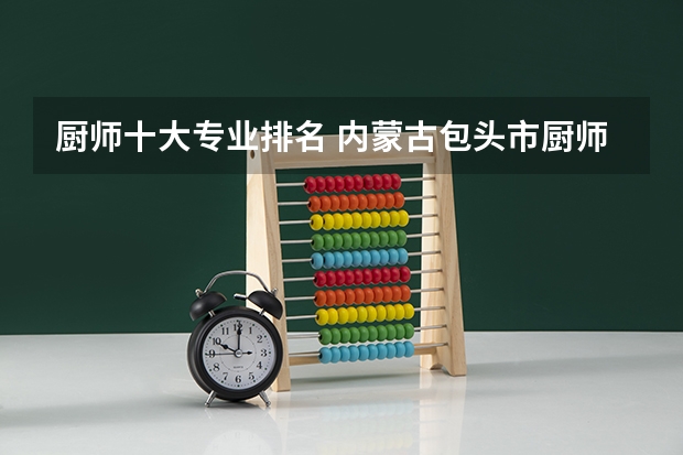 厨师十大专业排名 内蒙古包头市厨师学校排名，烹饪培训学校那家好？