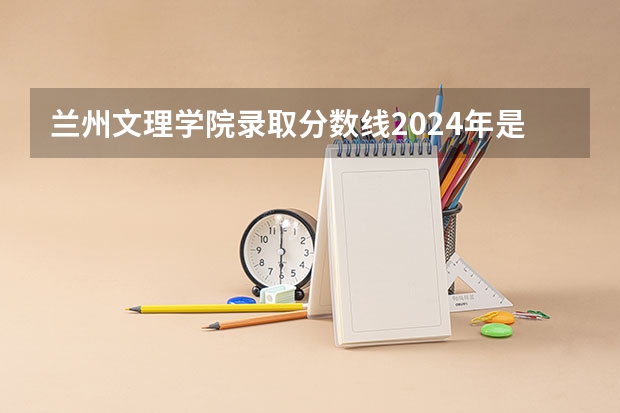 兰州文理学院录取分数线2024年是多少分(附各省录取最低分)