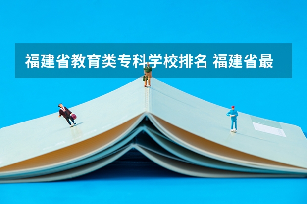 福建省教育类专科学校排名 福建省最好的大专学校排名