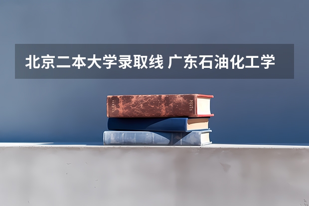 北京二本大学录取线 广东石油化工学院好不好