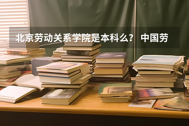 北京劳动关系学院是本科么？ 中国劳动关系学院是几本