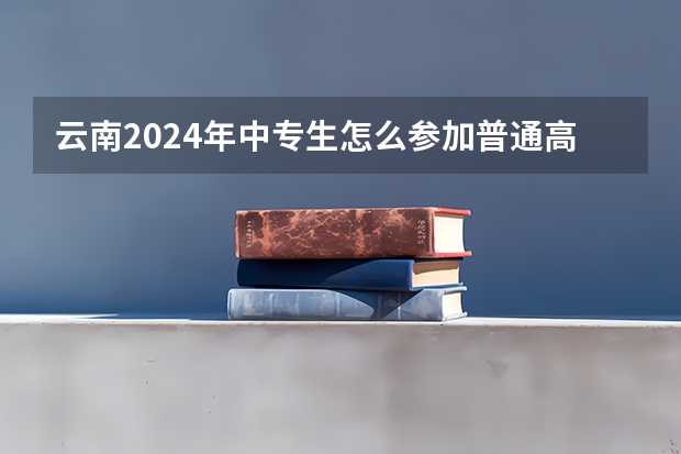 云南2024年中专生怎么参加普通高考