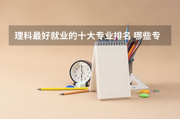 理科最好就业的十大专业排名 哪些专业最吃香