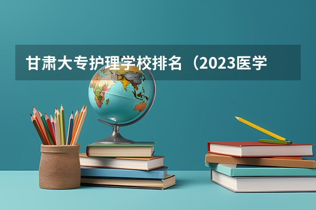 甘肃大专护理学校排名（2023医学院校排名）
