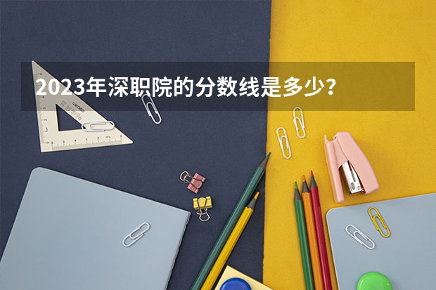 2023年深职院的分数线是多少？