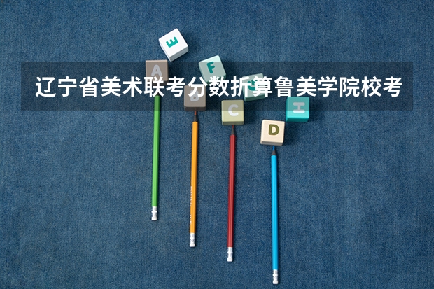 辽宁省美术联考分数折算鲁美学院校考成绩（辽宁美术联考成绩公布时间）