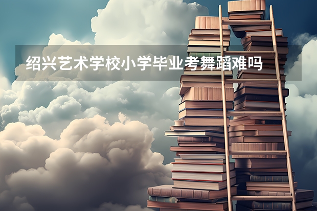 绍兴艺术学校小学毕业考舞蹈难吗