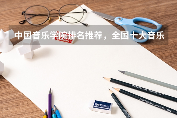 中国音乐学院排名推荐，全国十大音乐学院排名_中国排名前十音乐学院国内的（山东音乐专科学校排名）
