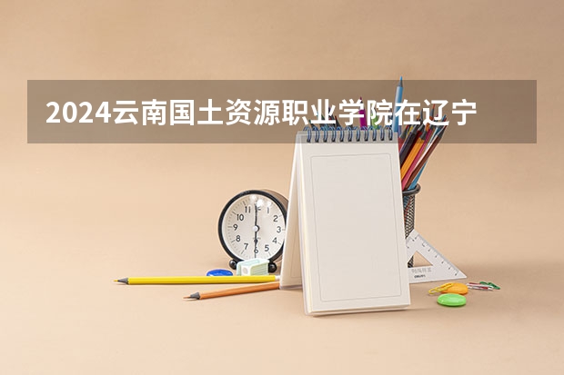2024云南国土资源职业学院在辽宁高考招生计划介绍