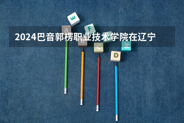 2024巴音郭楞职业技术学院在辽宁高考招生计划介绍