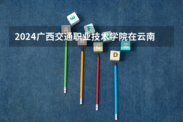 2024广西交通职业技术学院在云南高考招生计划介绍