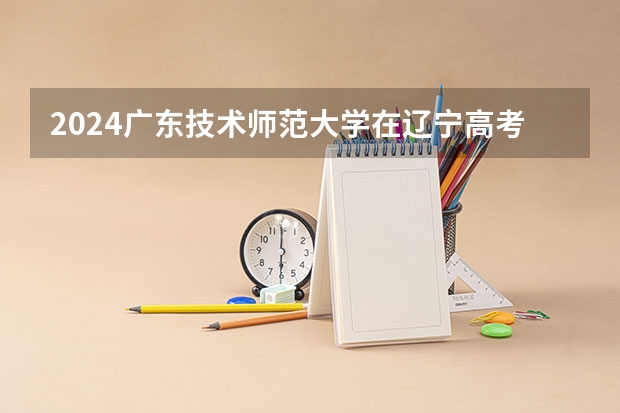 2024广东技术师范大学在辽宁高考招生计划介绍