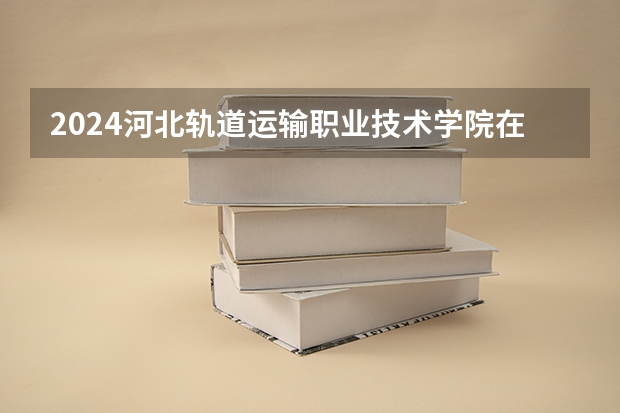 2024河北轨道运输职业技术学院在云南高考招生计划介绍
