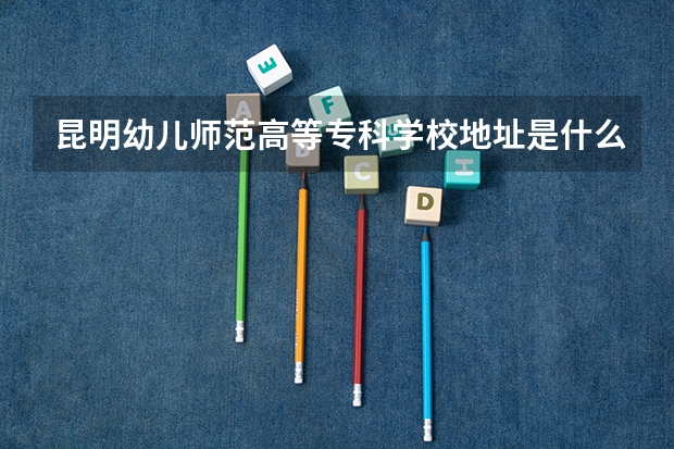 昆明幼儿师范高等专科学校地址是什么