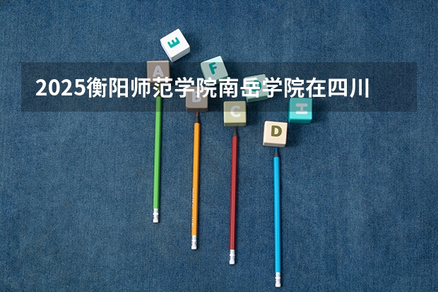 2025衡阳师范学院南岳学院在四川高考招生计划介绍