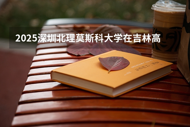 2025深圳北理莫斯科大学在吉林高考招生计划介绍