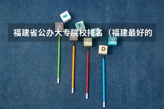 福建省公办大专院校排名（福建最好的大专）