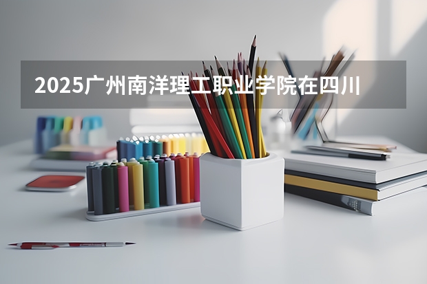 2025广州南洋理工职业学院在四川高考招生计划介绍