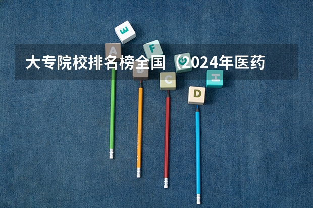 大专院校排名榜全国（2024年医药类高职院校排名：天津医学高等专科学校第一）