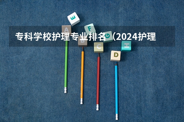 专科学校护理专业排名（2024护理专业专科院校最新排名）