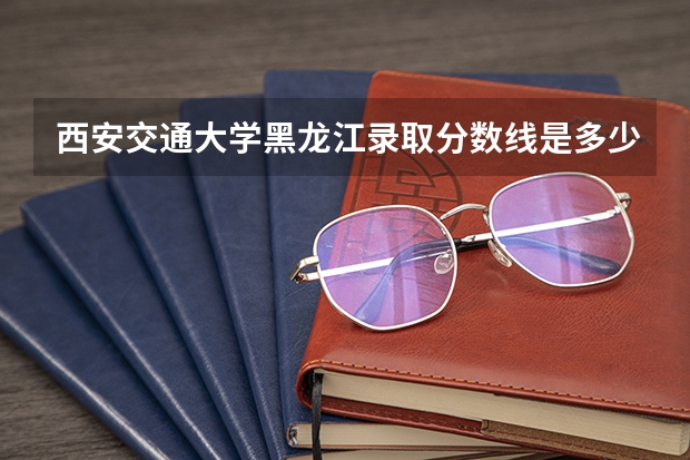 西安交通大学黑龙江录取分数线是多少(招生人数)