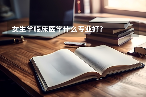 女生学临床医学什么专业好？