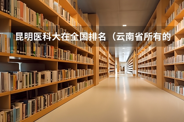 昆明医科大在全国排名（云南省所有的高校公办学院排名）