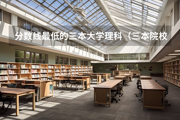 分数线最低的三本大学理科（三本院校排名及录取分数线）