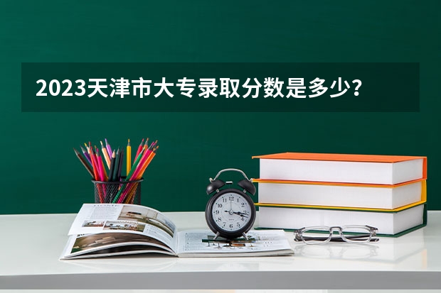 2023天津市大专录取分数是多少？