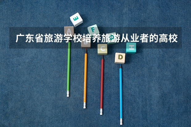 广东省旅游学校培养旅游从业者的高校 东北哪所学校学旅游管理好?