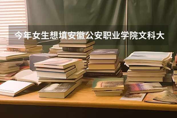 今年女生想填安徽公安职业学院文科大概需要多少分，谢谢