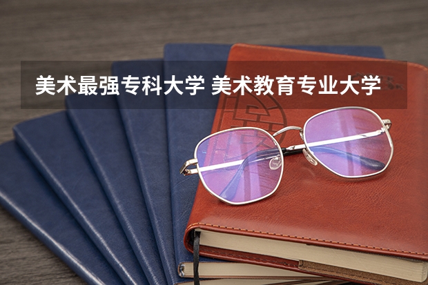 美术最强专科大学 美术教育专业大学排名及录取分数线2023年高考参考